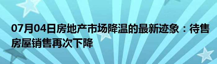 07月04日房地产市场降温的最新迹象：待售房屋销售再次下降