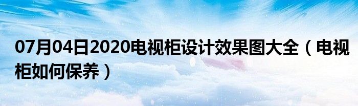 07月04日2020电视柜设计效果图大全（电视柜如何保养）