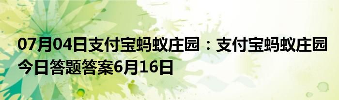 07月04日支付宝蚂蚁庄园：支付宝蚂蚁庄园今日答题答案6月16日