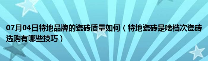 07月04日特地品牌的瓷砖质量如何（特地瓷砖是啥档次瓷砖选购有哪些技巧）