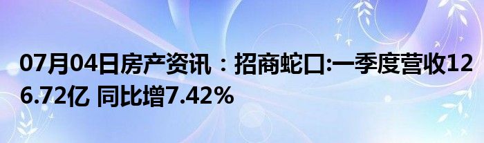 07月04日房产资讯：招商蛇口:一季度营收126.72亿 同比增7.42%