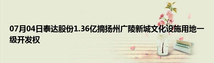 07月04日泰达股份1.36亿摘扬州广陵新城文化设施用地一级开发权