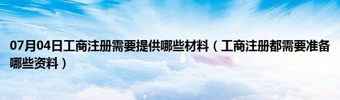 07月04日工商注册需要提供哪些材料（工商注册都需要准备哪些资料）