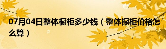 07月04日整体橱柜多少钱（整体橱柜价格怎么算）