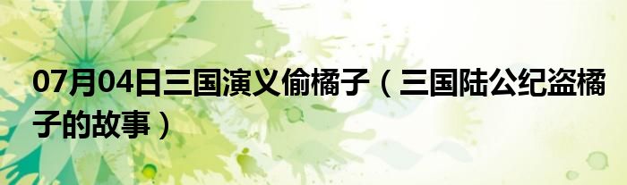 07月04日三国演义偷橘子（三国陆公纪盗橘子的故事）