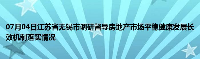 07月04日江苏省无锡市调研督导房地产市场平稳健康发展长效机制落实情况