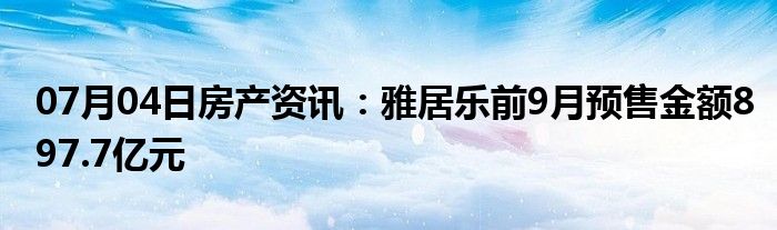 07月04日房产资讯：雅居乐前9月预售金额897.7亿元