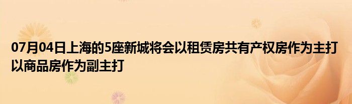 07月04日上海的5座新城将会以租赁房共有产权房作为主打 以商品房作为副主打