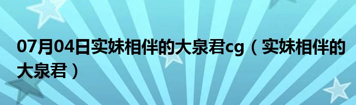 07月04日实妹相伴的大泉君cg（实妹相伴的大泉君）