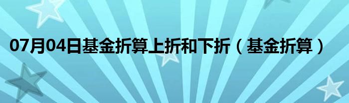 07月04日基金折算上折和下折（基金折算）