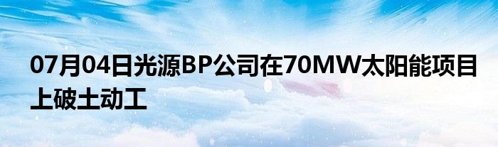 07月04日光源BP公司在70MW太阳能项目上破土动工