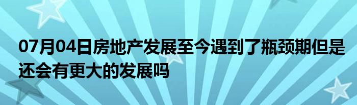 07月04日房地产发展至今遇到了瓶颈期但是还会有更大的发展吗