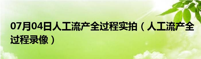 07月04日人工流产全过程实拍（人工流产全过程录像）