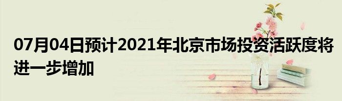 07月04日预计2021年北京市场投资活跃度将进一步增加