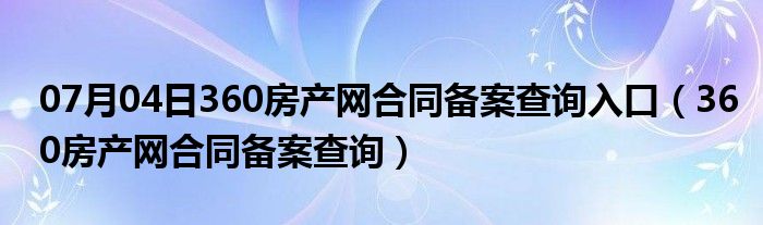 07月04日360房产网合同备案查询入口（360房产网合同备案查询）