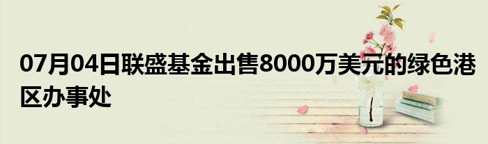 07月04日联盛基金出售8000万美元的绿色港区办事处