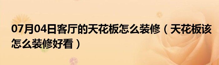 07月04日客厅的天花板怎么装修（天花板该怎么装修好看）