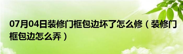 07月04日装修门框包边坏了怎么修（装修门框包边怎么弄）