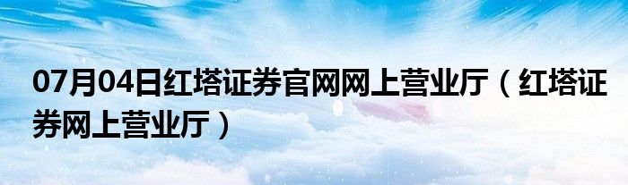 07月04日红塔证券官网网上营业厅（红塔证券网上营业厅）