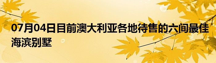 07月04日目前澳大利亚各地待售的六间最佳海滨别墅