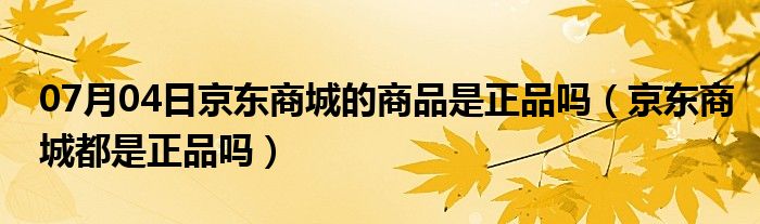 07月04日京东商城的商品是正品吗（京东商城都是正品吗）