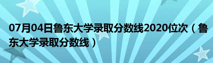 07月04日鲁东大学录取分数线2020位次（鲁东大学录取分数线）