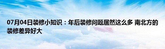 07月04日装修小知识：年后装修问题居然这么多 南北方的装修差异好大