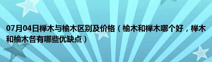 07月04日榉木与榆木区别及价格（榆木和榉木哪个好，榉木和榆木各有哪些优缺点）