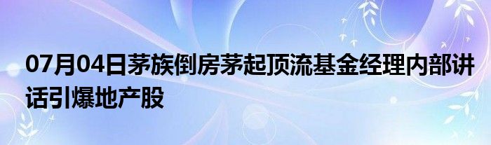 07月04日茅族倒房茅起顶流基金经理内部讲话引爆地产股