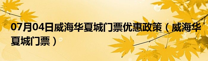 07月04日威海华夏城门票优惠政策（威海华夏城门票）