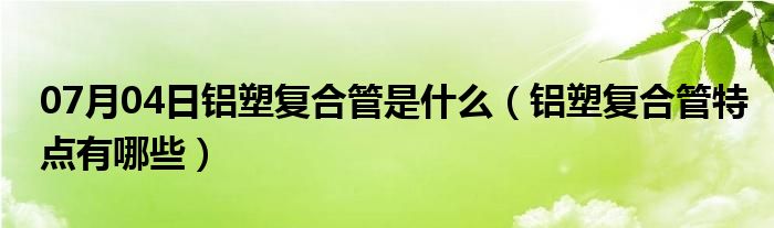 07月04日铝塑复合管是什么（铝塑复合管特点有哪些）