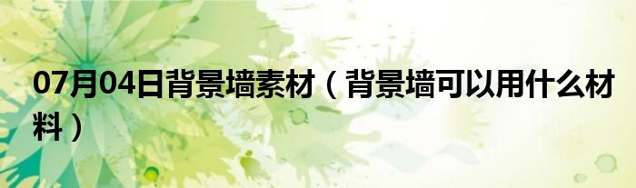 07月04日背景墙素材（背景墙可以用什么材料）