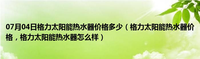 07月04日格力太阳能热水器价格多少（格力太阳能热水器价格，格力太阳能热水器怎么样）