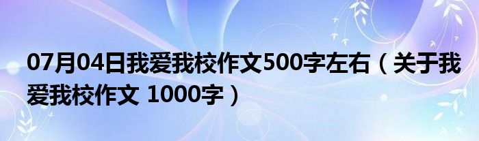 07月04日我爱我校作文500字左右（关于我爱我校作文 1000字）