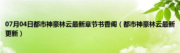 07月04日都市神豪林云最新章节书香阁（都市神豪林云最新更新）