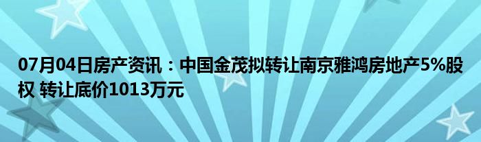 07月04日房产资讯：中国金茂拟转让南京雅鸿房地产5%股权 转让底价1013万元