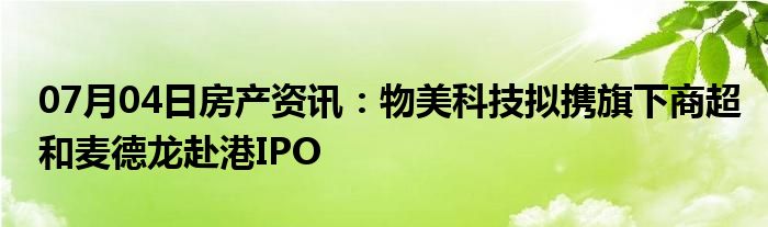 07月04日房产资讯：物美科技拟携旗下商超和麦德龙赴港IPO