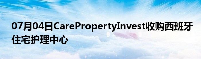 07月04日CarePropertyInvest收购西班牙住宅护理中心