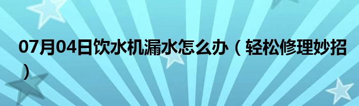 07月04日饮水机漏水怎么办（轻松修理妙招）