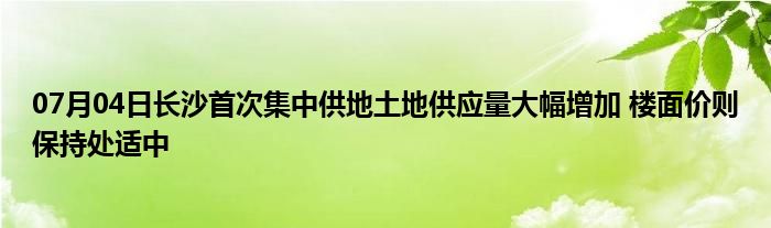 07月04日长沙首次集中供地土地供应量大幅增加 楼面价则保持处适中