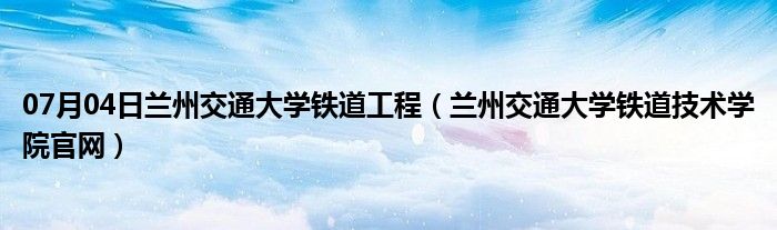 07月04日兰州交通大学铁道工程（兰州交通大学铁道技术学院官网）