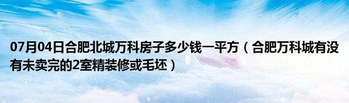 07月04日合肥北城万科房子多少钱一平方（合肥万科城有没有未卖完的2室精装修或毛坯）