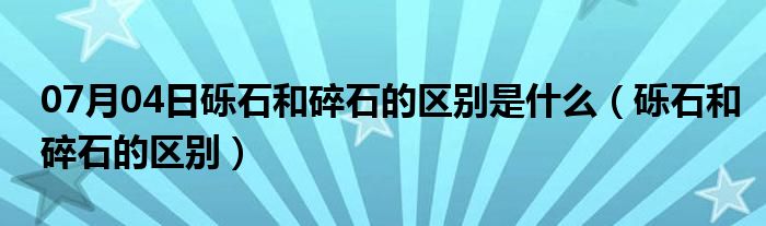 07月04日砾石和碎石的区别是什么（砾石和碎石的区别）