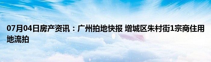 07月04日房产资讯：广州拍地快报 增城区朱村街1宗商住用地流拍