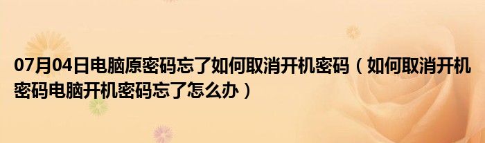 07月04日电脑原密码忘了如何取消开机密码（如何取消开机密码电脑开机密码忘了怎么办）