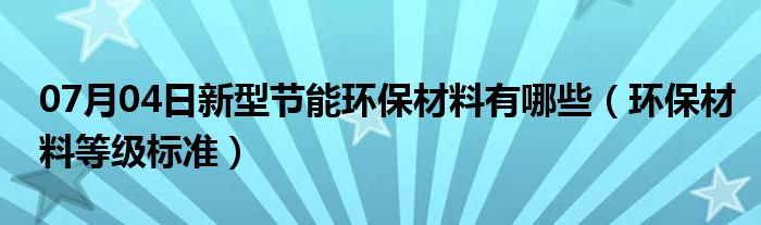 07月04日新型节能环保材料有哪些（环保材料等级标准）