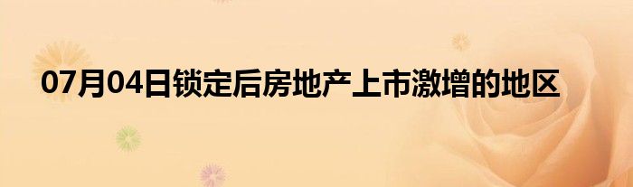 07月04日锁定后房地产上市激增的地区