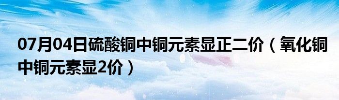 07月04日硫酸铜中铜元素显正二价（氧化铜中铜元素显2价）