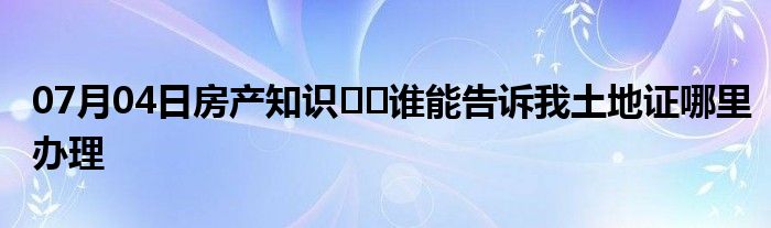 07月04日房产知识﻿﻿谁能告诉我土地证哪里办理