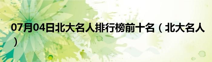 07月04日北大名人排行榜前十名（北大名人）